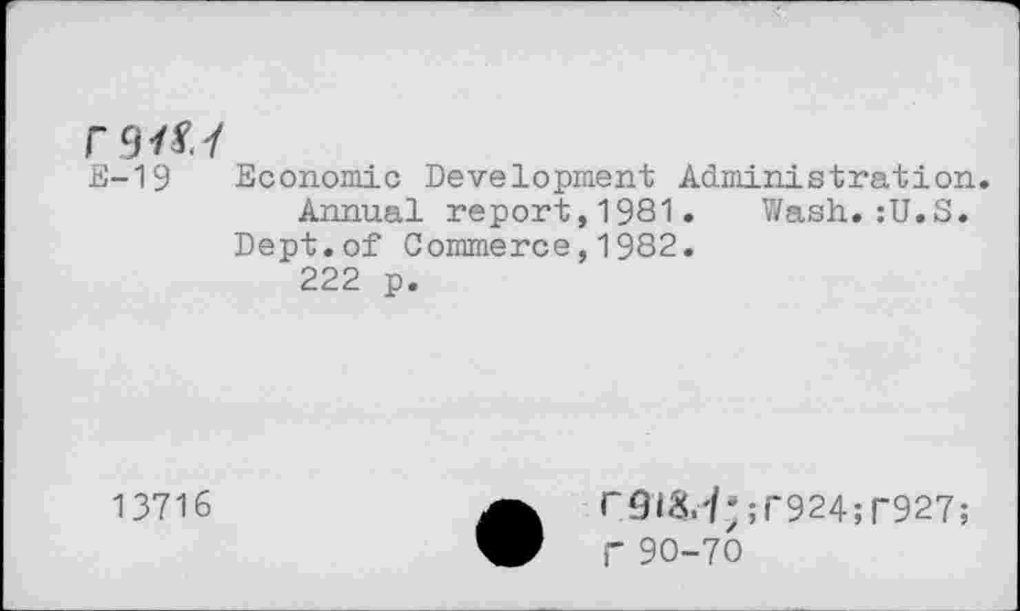 ﻿
E-19	Economic Development Administration Annual report,1981. Wash.:U.S. Dept.of Commerce,1982. 222 p.
13716	a r9t8.<*;r924;r927; W f 90-70